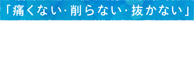 「痛くない・削らない・抜かない」